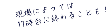 現場によっては17時台に終わることも！