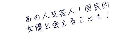 あの人気芸人！国民的女優と会えることも！