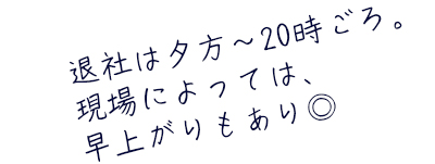 退社は夕方〜20時ごろ。現場によっては、早上がりもあり◎